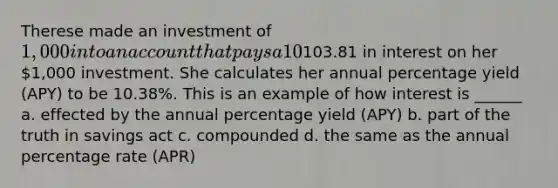 Therese made an investment of 1,000 into an account that pays a 10% annual interest rate which is compounded quarterly. At the end of the 12-month period, Therese earned103.81 in interest on her 1,000 investment. She calculates her annual percentage yield (APY) to be 10.38%. This is an example of how interest is ______ a. effected by the annual percentage yield (APY) b. part of the truth in savings act c. compounded d. the same as the annual percentage rate (APR)