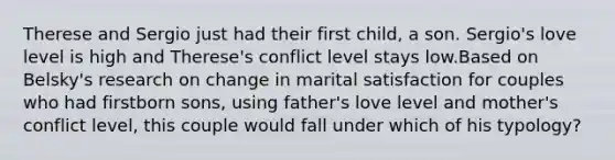 Therese and Sergio just had their first child, a son. Sergio's love level is high and Therese's conflict level stays low.Based on Belsky's research on change in marital satisfaction for couples who had firstborn sons, using father's love level and mother's conflict level, this couple would fall under which of his typology?