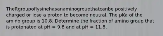 TheRgroupoflysinehasanaminogroupthatcanbe positively charged or lose a proton to become neutral. The pKa of the amino group is 10.8. Determine the fraction of amino group that is protonated at pH = 9.8 and at pH = 11.8.