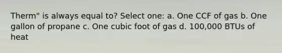 Therm" is always equal to? Select one: a. One CCF of gas b. One gallon of propane c. One cubic foot of gas d. 100,000 BTUs of heat