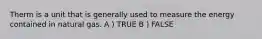 Therm is a unit that is generally used to measure the energy contained in natural gas. A ) TRUE B ) FALSE