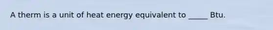 A therm is a unit of heat energy equivalent to _____ Btu.