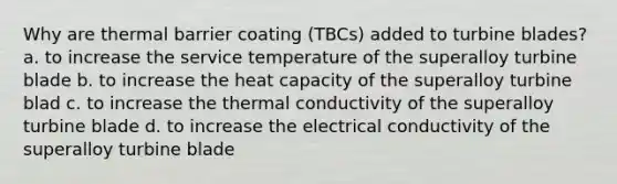 Why are thermal barrier coating (TBCs) added to turbine blades? a. to increase the service temperature of the superalloy turbine blade b. to increase the heat capacity of the superalloy turbine blad c. to increase the thermal conductivity of the superalloy turbine blade d. to increase the electrical conductivity of the superalloy turbine blade