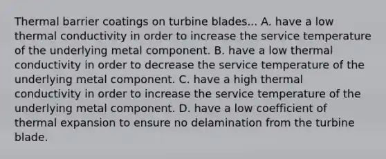 Thermal barrier coatings on turbine blades... A. have a low thermal conductivity in order to increase the service temperature of the underlying metal component. B. have a low thermal conductivity in order to decrease the service temperature of the underlying metal component. C. have a high thermal conductivity in order to increase the service temperature of the underlying metal component. D. have a low coefficient of thermal expansion to ensure no delamination from the turbine blade.