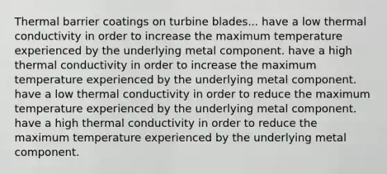 Thermal barrier coatings on turbine blades... have a low thermal conductivity in order to increase the maximum temperature experienced by the underlying metal component. have a high thermal conductivity in order to increase the maximum temperature experienced by the underlying metal component. have a low thermal conductivity in order to reduce the maximum temperature experienced by the underlying metal component. have a high thermal conductivity in order to reduce the maximum temperature experienced by the underlying metal component.