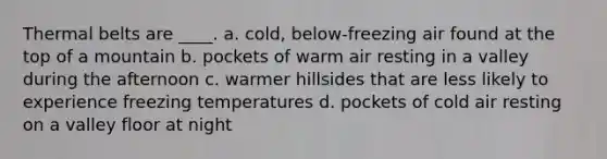 Thermal belts are ____. a. cold, below-freezing air found at the top of a mountain b. pockets of warm air resting in a valley during the afternoon c. warmer hillsides that are less likely to experience freezing temperatures d. pockets of cold air resting on a valley floor at night