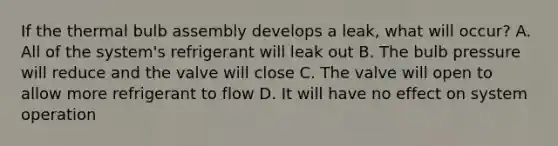 If the thermal bulb assembly develops a leak, what will occur? A. All of the system's refrigerant will leak out B. The bulb pressure will reduce and the valve will close C. The valve will open to allow more refrigerant to flow D. It will have no effect on system operation