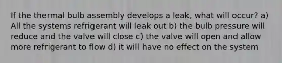 If the thermal bulb assembly develops a leak, what will occur? a) All the systems refrigerant will leak out b) the bulb pressure will reduce and the valve will close c) the valve will open and allow more refrigerant to flow d) it will have no effect on the system