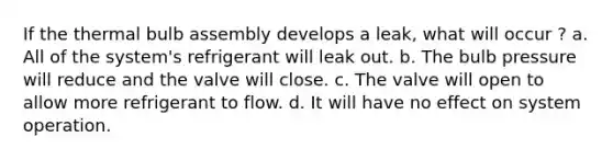 If the thermal bulb assembly develops a leak, what will occur ? a. All of the system's refrigerant will leak out. b. The bulb pressure will reduce and the valve will close. c. The valve will open to allow more refrigerant to flow. d. It will have no effect on system operation.