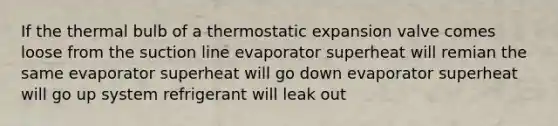 If the thermal bulb of a thermostatic expansion valve comes loose from the suction line evaporator superheat will remian the same evaporator superheat will go down evaporator superheat will go up system refrigerant will leak out