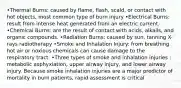 •Thermal Burns: caused by flame, flash, scald, or contact with hot objects, most common type of burn injury •Electrical Burns: result from intense heat generated from an electric current. •Chemical Burns: are the result of contact with acids, alkalis, and organic compounds. •Radiation Burns: caused by sun, tanning X-rays radiotherapy •Smoke and Inhalation Injury: from breathing hot air or noxious chemicals can cause damage to the respiratory tract. •Three types of smoke and inhalation injuries : metabolic asphyxiation, upper airway injury, and lower airway injury. Because smoke inhalation injuries are a major predictor of mortality in burn patients, rapid assessment is critical