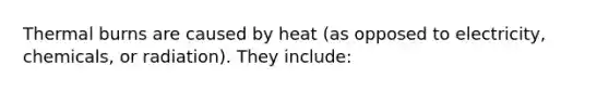 Thermal burns are caused by heat (as opposed to electricity, chemicals, or radiation). They include: