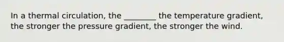 In a thermal circulation, the ________ the temperature gradient, the stronger the pressure gradient, the stronger the wind.