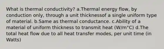 What is thermal conductivity? a.Thermal energy flow, by conduction only, through a unit thicknessof a single uniform type of material. b.Same as thermal conductance. c.Ability of a material of uniform thickness to transmit heat (W/m°C) d.The total heat flow due to all heat transfer modes, per unit time (in Watts)