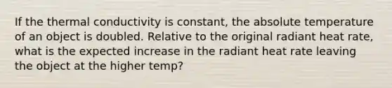 If the thermal conductivity is constant, the absolute temperature of an object is doubled. Relative to the original radiant heat rate, what is the expected increase in the radiant heat rate leaving the object at the higher temp?