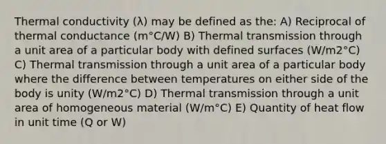 Thermal conductivity (λ) may be defined as the: A) Reciprocal of thermal conductance (m°C/W) B) Thermal transmission through a unit area of a particular body with defined surfaces (W/m2°C) C) Thermal transmission through a unit area of a particular body where the difference between temperatures on either side of the body is unity (W/m2°C) D) Thermal transmission through a unit area of homogeneous material (W/m°C) E) Quantity of heat flow in unit time (Q or W)