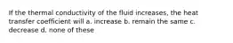 If the thermal conductivity of the fluid increases, the heat transfer coefficient will a. increase b. remain the same c. decrease d. none of these