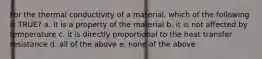 For the thermal conductivity of a material, which of the following is TRUE? a. it is a property of the material b. it is not affected by temperature c. it is directly proportional to the heat transfer resistance d. all of the above e. none of the above