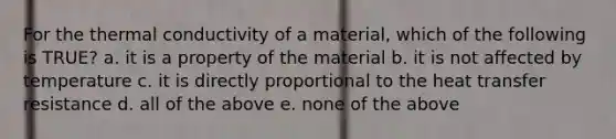 For the thermal conductivity of a material, which of the following is TRUE? a. it is a property of the material b. it is not affected by temperature c. it is directly proportional to the heat transfer resistance d. all of the above e. none of the above