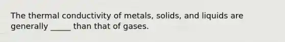 The thermal conductivity of metals, solids, and liquids are generally _____ than that of gases.