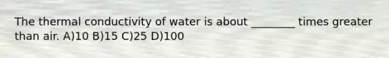 The thermal conductivity of water is about ________ times greater than air. A)10 B)15 C)25 D)100