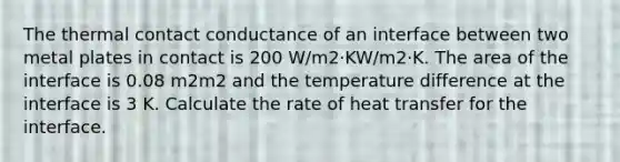 The thermal contact conductance of an interface between two metal plates in contact is 200 W/m2·KW/m2·K. The area of the interface is 0.08 m2m2 and the temperature difference at the interface is 3 K. Calculate the rate of heat transfer for the interface.