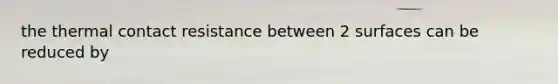 the thermal contact resistance between 2 surfaces can be reduced by