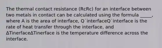 The thermal contact resistance (RcRc) for an interface between two metals in contact can be calculated using the formula _____, where A is the area of interface, Q˙interfaceQ˙interface is the rate of heat transfer through the interface, and ∆Tinerface∆Tinerface is the temperature difference across the interface.