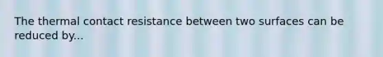 The thermal contact resistance between two surfaces can be reduced by...