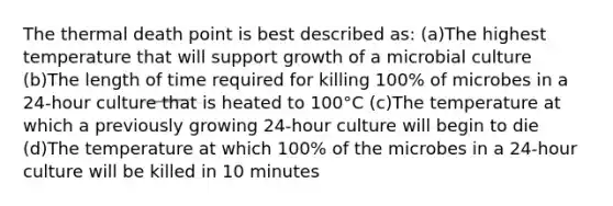 The thermal death point is best described as: (a)The highest temperature that will support growth of a microbial culture (b)The length of time required for killing 100% of microbes in a 24-hour culture that is heated to 100°C (c)The temperature at which a previously growing 24-hour culture will begin to die (d)The temperature at which 100% of the microbes in a 24-hour culture will be killed in 10 minutes