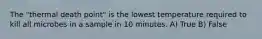 The "thermal death point" is the lowest temperature required to kill all microbes in a sample in 10 minutes. A) True B) False