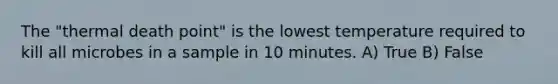 The "thermal death point" is the lowest temperature required to kill all microbes in a sample in 10 minutes. A) True B) False