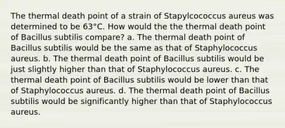 The thermal death point of a strain of Stapylcococcus aureus was determined to be 63°C. How would the the thermal death point of Bacillus subtilis compare? a. The thermal death point of Bacillus subtilis would be the same as that of Staphylococcus aureus. b. The thermal death point of Bacillus subtilis would be just slightly higher than that of Staphylococcus aureus. c. The thermal death point of Bacillus subtilis would be lower than that of Staphylococcus aureus. d. The thermal death point of Bacillus subtilis would be significantly higher than that of Staphylococcus aureus.