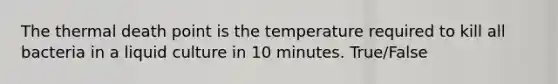 The thermal death point is the temperature required to kill all bacteria in a liquid culture in 10 minutes. True/False