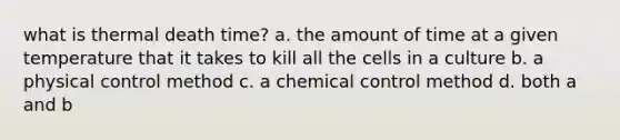 what is thermal death time? a. the amount of time at a given temperature that it takes to kill all the cells in a culture b. a physical control method c. a chemical control method d. both a and b