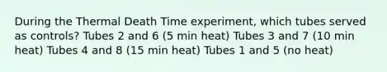 During the Thermal Death Time experiment, which tubes served as controls? Tubes 2 and 6 (5 min heat) Tubes 3 and 7 (10 min heat) Tubes 4 and 8 (15 min heat) Tubes 1 and 5 (no heat)