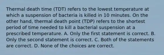 Thermal death time (TDT) refers to the lowest temperature at which a suspension of bacteria is killed in 10 minutes. On the other hand, thermal death point (TDP) refers to the shortest period of time needed to kill a bacterial suspension at a prescribed temperature. A. Only the first statement is correct. B. Only the second statement is correct. C. Both of the statements are correct. D. None of the choices are correct.