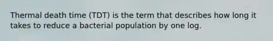 Thermal death time (TDT) is the term that describes how long it takes to reduce a bacterial population by one log.