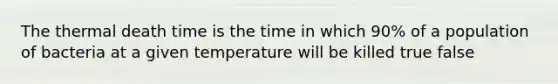 The thermal death time is the time in which 90% of a population of bacteria at a given temperature will be killed true false