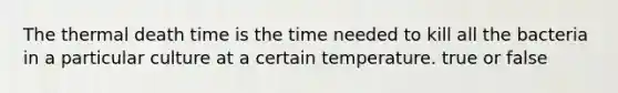 The thermal death time is the time needed to kill all the bacteria in a particular culture at a certain temperature. true or false