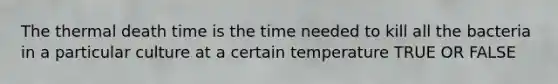 The thermal death time is the time needed to kill all the bacteria in a particular culture at a certain temperature TRUE OR FALSE