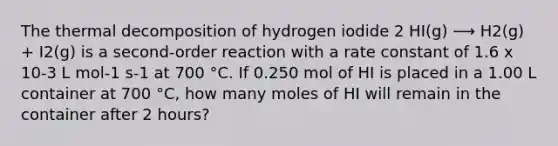 The thermal decomposition of hydrogen iodide 2 HI(g) ⟶ H2(g) + I2(g) is a second-order reaction with a rate constant of 1.6 x 10-3 L mol-1 s-1 at 700 °C. If 0.250 mol of HI is placed in a 1.00 L container at 700 °C, how many moles of HI will remain in the container after 2 hours?