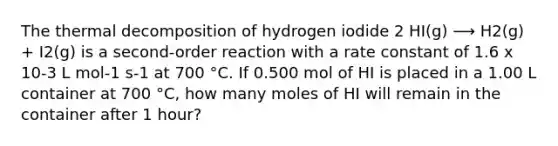 The thermal decomposition of hydrogen iodide 2 HI(g) ⟶ H2(g) + I2(g) is a second-order reaction with a rate constant of 1.6 x 10-3 L mol-1 s-1 at 700 °C. If 0.500 mol of HI is placed in a 1.00 L container at 700 °C, how many moles of HI will remain in the container after 1 hour?