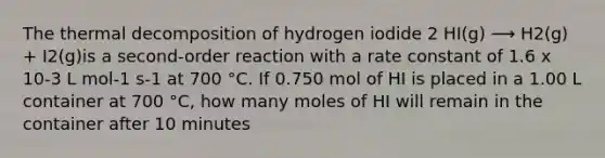 The thermal decomposition of hydrogen iodide 2 HI(g) ⟶ H2(g) + I2(g)is a second-order reaction with a rate constant of 1.6 x 10-3 L mol-1 s-1 at 700 °C. If 0.750 mol of HI is placed in a 1.00 L container at 700 °C, how many moles of HI will remain in the container after 10 minutes