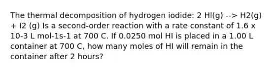 The thermal decomposition of hydrogen iodide: 2 Hl(g) --> H2(g) + I2 (g) Is a second-order reaction with a rate constant of 1.6 x 10-3 L mol-1s-1 at 700 C. If 0.0250 mol HI is placed in a 1.00 L container at 700 C, how many moles of HI will remain in the container after 2 hours?