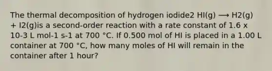 The thermal decomposition of hydrogen iodide2 HI(g) ⟶ H2(g) + I2(g)is a second-order reaction with a rate constant of 1.6 x 10-3 L mol-1 s-1 at 700 °C. If 0.500 mol of HI is placed in a 1.00 L container at 700 °C, how many moles of HI will remain in the container after 1 hour?