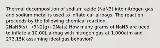 Thermal decomposition of sodium azide (NaN3) into nitrogen gas and sodium metal is used to inflate car airbags. The reaction proceeds by the following chemical reaction. 2NaN3(s)⟶3N2(g)+2Na(s) How many grams of NaN3 are need to inflate a 10.00L airbag with nitrogen gas at 1.000atm and 273.15K assuming ideal gas behavior?