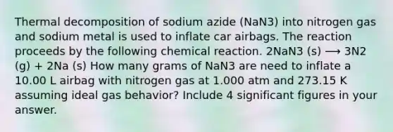 Thermal decomposition of sodium azide (NaN3) into nitrogen gas and sodium metal is used to inflate car airbags. The reaction proceeds by the following chemical reaction. 2NaN3 (s) ⟶ 3N2 (g) + 2Na (s) How many grams of NaN3 are need to inflate a 10.00 L airbag with nitrogen gas at 1.000 atm and 273.15 K assuming ideal gas behavior? Include 4 <a href='https://www.questionai.com/knowledge/kFFoNy5xk3-significant-figures' class='anchor-knowledge'>significant figures</a> in your answer.