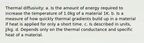 Thermal diffusivity: a. Is the amount of energy required to increase the temperature of 1.0kg of a material 1K. b. Is a measure of how quickly thermal gradients build up in a material if heat is applied for only a short time. c. Is described in units, J/kg. d. Depends only on the thermal conductance and specific heat of a material.