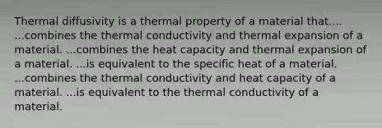 Thermal diffusivity is a thermal property of a material that.... ...combines the thermal conductivity and thermal expansion of a material. ...combines the heat capacity and thermal expansion of a material. ...is equivalent to the specific heat of a material. ...combines the thermal conductivity and heat capacity of a material. ...is equivalent to the thermal conductivity of a material.